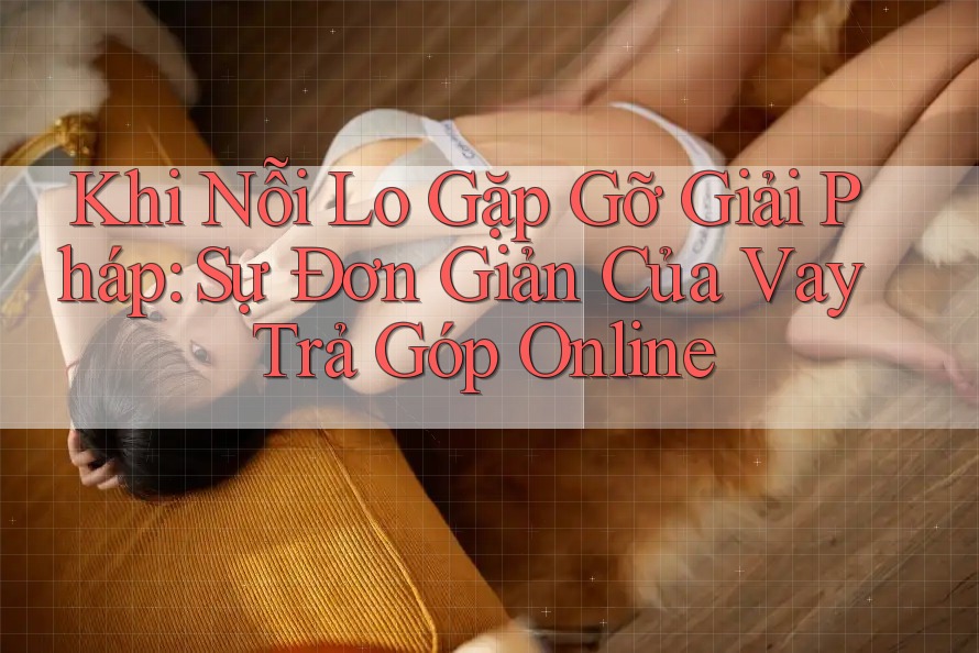 Khi Nỗi Lo Gặp Gỡ Giải Pháp: Sự Đơn Giản Của Vay Trả Góp Online
