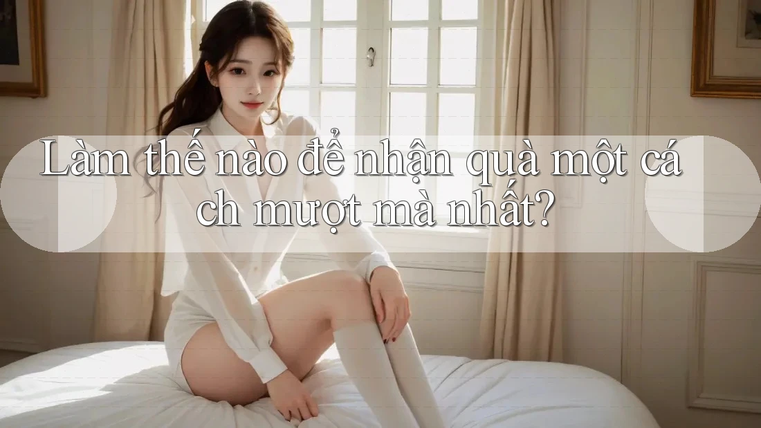 Làm thế nào để nhận quà một cách mượt mà nhất? Làm thế nào để nhận quà một cách mượt mà nhất?