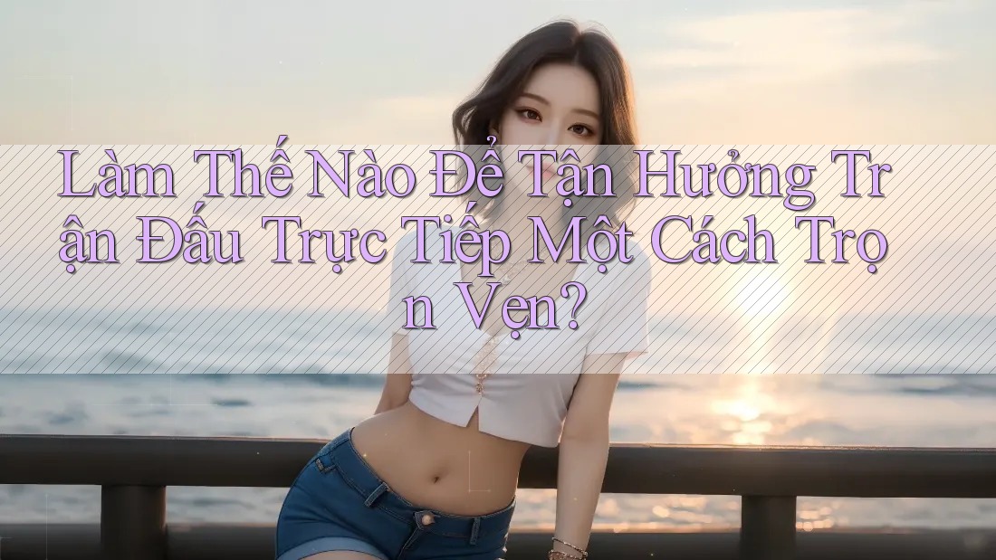 Làm Thế Nào Để Tận Hưởng Trận Đấu Trực Tiếp Một Cách Trọn Vẹn? Làm Thế Nào Để Tận Hưởng Trận Đấu Trực Tiếp Một Cách Trọn Vẹn?