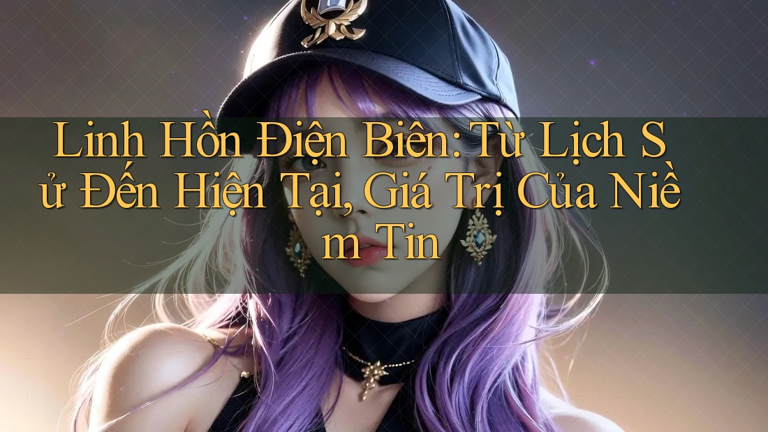 Linh Hồn Điện Biên: Từ Lịch Sử Đến Hiện Tại, Giá Trị Của Niềm Tin Linh Hồn Điện Biên: Từ Lịch Sử Đến Hiện Tại, Giá Trị Của Niềm Tin