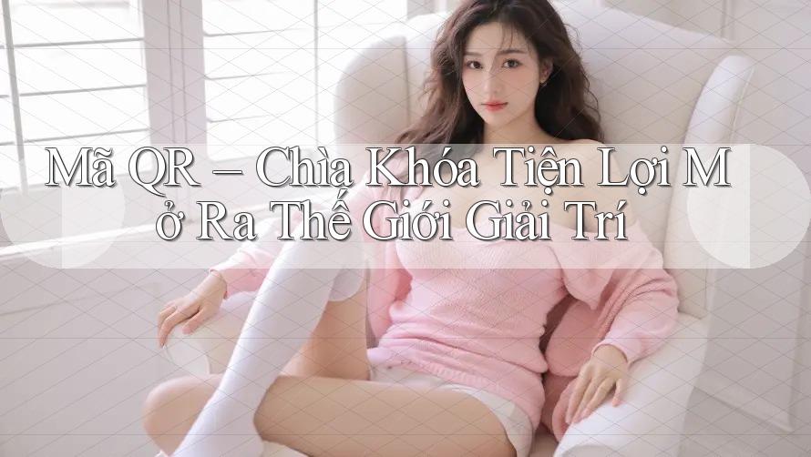 Mã QR – Chìa Khóa Tiện Lợi Mở Ra Thế Giới Giải Trí