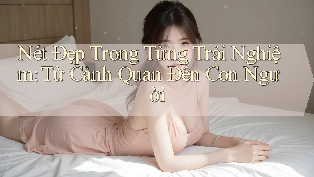 Nét Đẹp Trong Từng Trải Nghiệm: Từ Cảnh Quan Đến Con Người Nét Đẹp Trong Từng Trải Nghiệm: Từ Cảnh Quan Đến Con Người