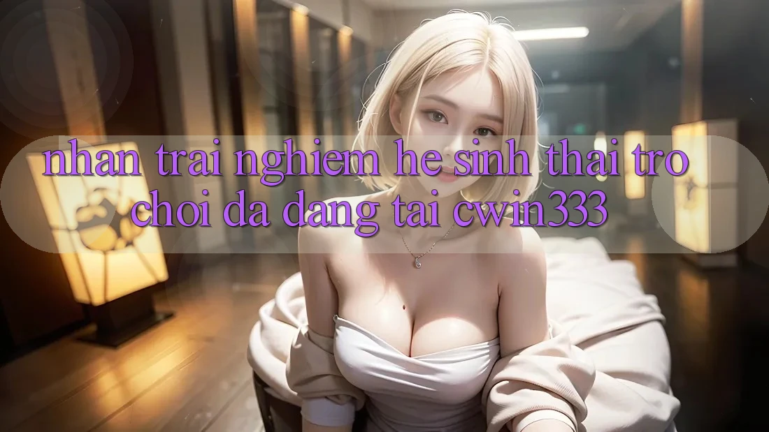 Nhận trải nghiệm Hệ Sinh Thái Trò Chơi Đa Dạng Tại cwin333 Nhận trải nghiệm Hệ Sinh Thái Trò Chơi Đa Dạng Tại cwin333