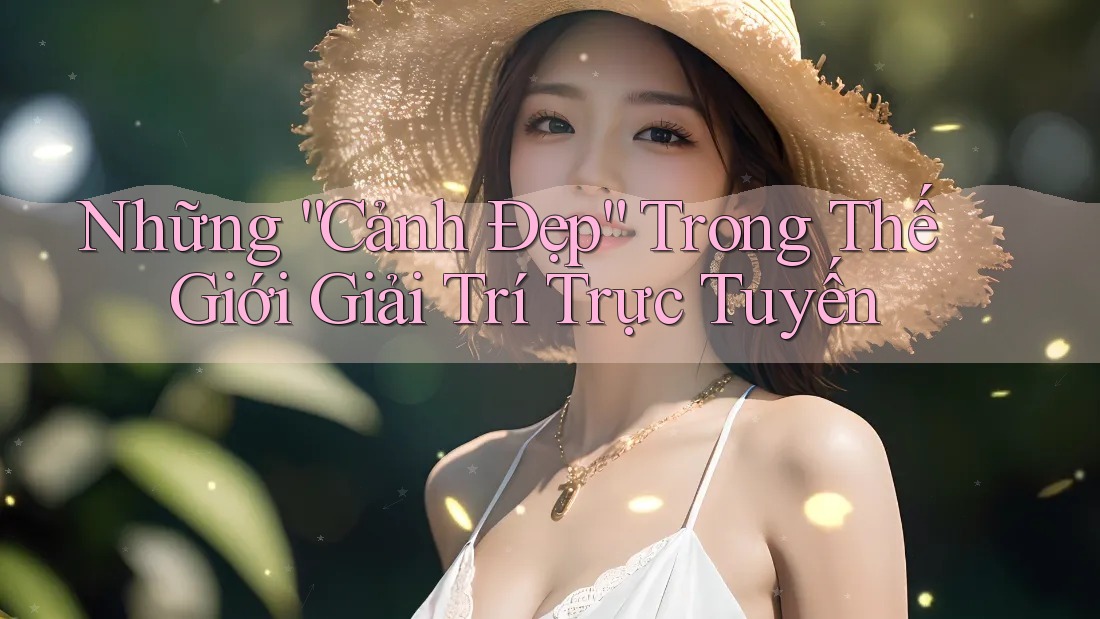 Những “Cảnh Đẹp” Trong Thế Giới Giải Trí Trực Tuyến Những “Cảnh Đẹp” Trong Thế Giới Giải Trí Trực Tuyến
