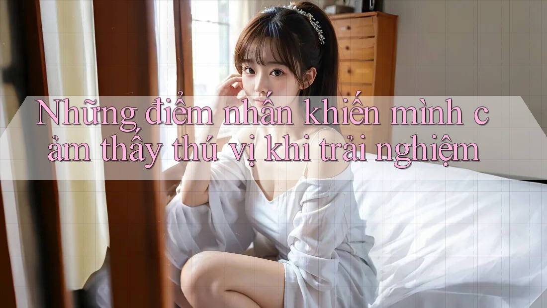 Những điểm nhấn khiến mình cảm thấy thú vị khi trải nghiệm Những điểm nhấn khiến mình cảm thấy thú vị khi trải nghiệm