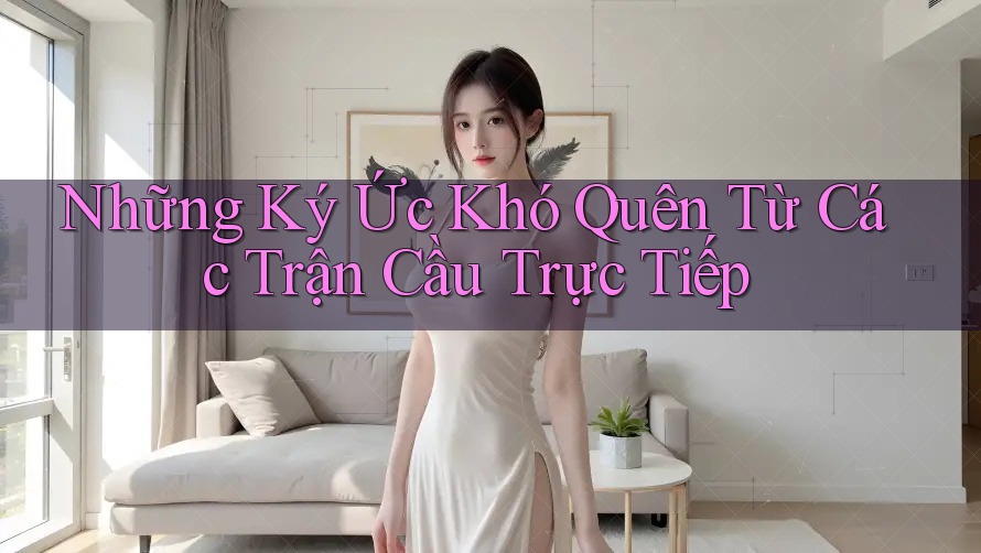 Những Ký Ức Khó Quên Từ Các Trận Cầu Trực Tiếp Những Ký Ức Khó Quên Từ Các Trận Cầu Trực Tiếp
