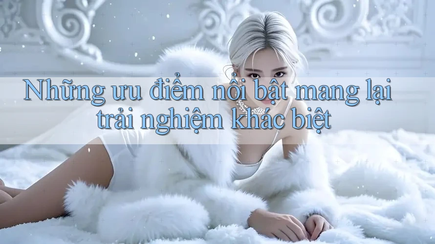 Những ưu điểm nổi bật mang lại trải nghiệm khác biệt Những ưu điểm nổi bật mang lại trải nghiệm khác biệt