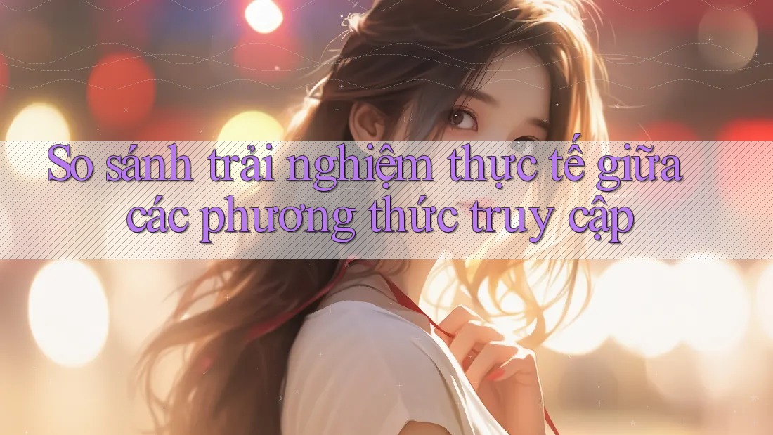 So sánh trải nghiệm thực tế giữa các phương thức truy cập So sánh trải nghiệm thực tế giữa các phương thức truy cập