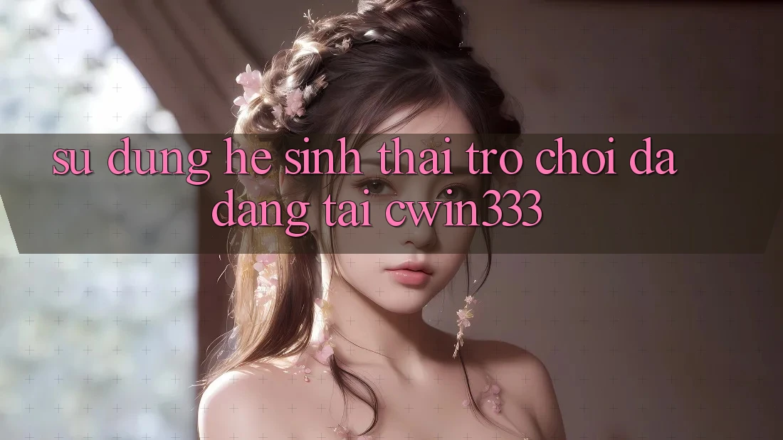 Sử dụng Hệ Sinh Thái Trò Chơi Đa Dạng Tại cwin333 Sử dụng Hệ Sinh Thái Trò Chơi Đa Dạng Tại cwin333