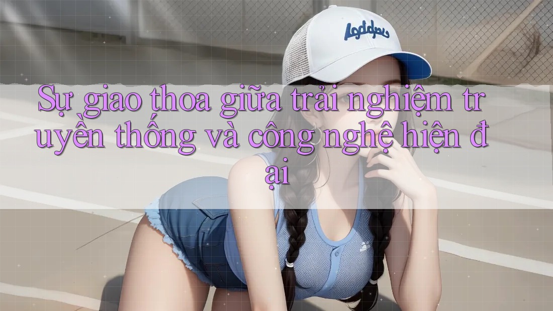Sự giao thoa giữa trải nghiệm truyền thống và công nghệ hiện đại Sự giao thoa giữa trải nghiệm truyền thống và công nghệ hiện đại