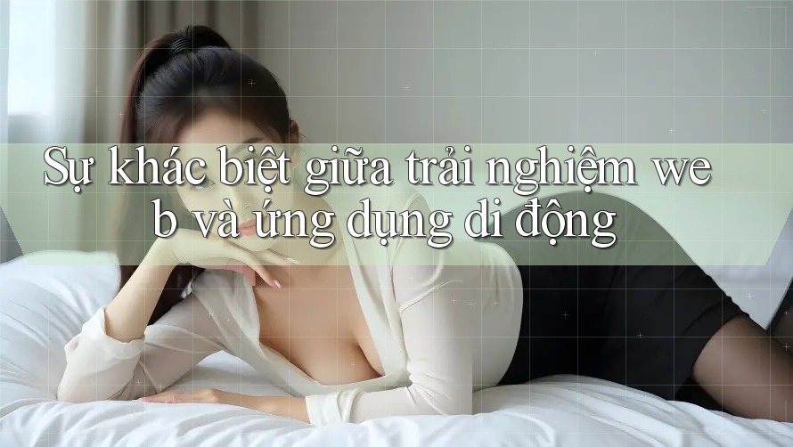 Sự khác biệt giữa trải nghiệm web và ứng dụng di động Sự khác biệt giữa trải nghiệm web và ứng dụng di động