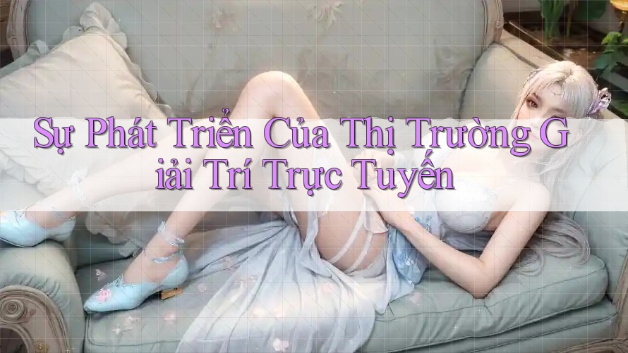Sự Phát Triển Của Thị Trường Giải Trí Trực Tuyến Sự Phát Triển Của Thị Trường Giải Trí Trực Tuyến