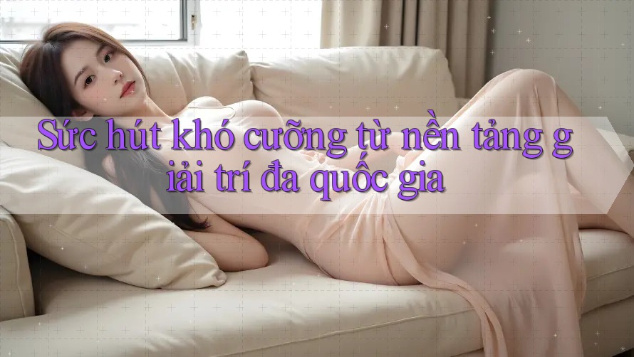 Sức hút khó cưỡng từ nền tảng giải trí đa quốc gia Sức hút khó cưỡng từ nền tảng giải trí đa quốc gia