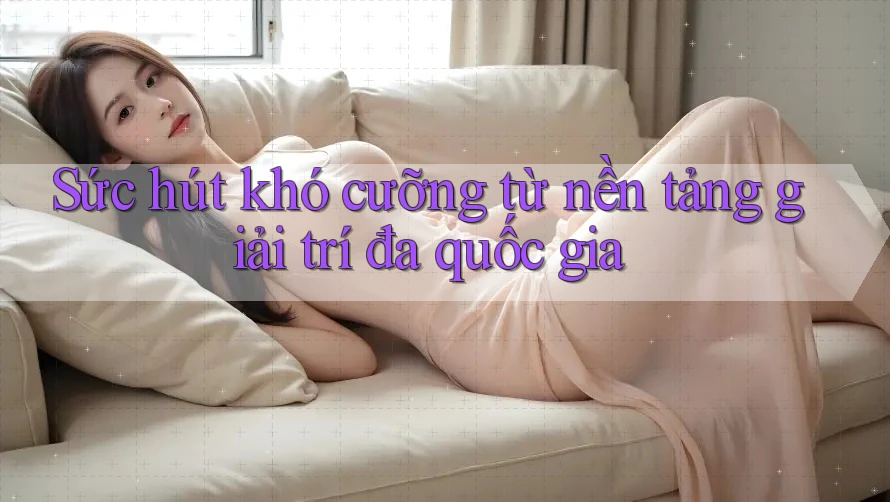 Sức hút khó cưỡng từ nền tảng giải trí đa quốc gia