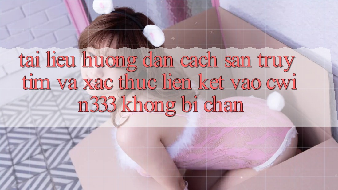 Tài liệu hướng dẫn Cách Săn truy tìm Và Xác Thực Liên kết Vào cwin333 Không Bị Chặn