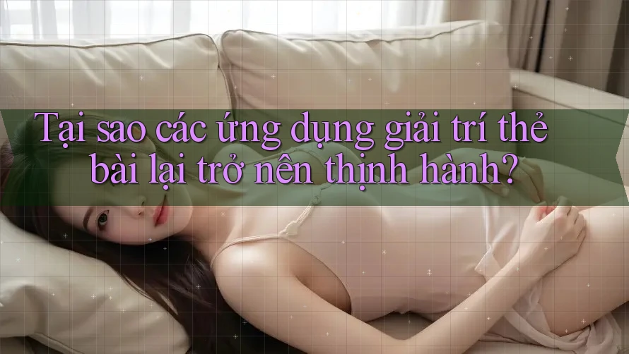 Tại sao các ứng dụng giải trí thẻ bài lại trở nên thịnh hành?