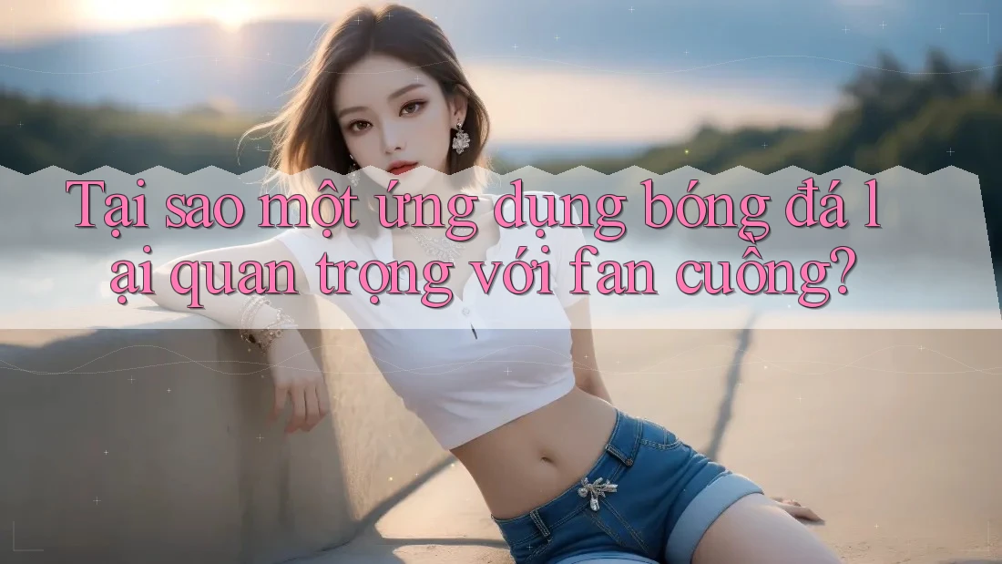 Tại sao một ứng dụng bóng đá lại quan trọng với fan cuồng? Tại sao một ứng dụng bóng đá lại quan trọng với fan cuồng?