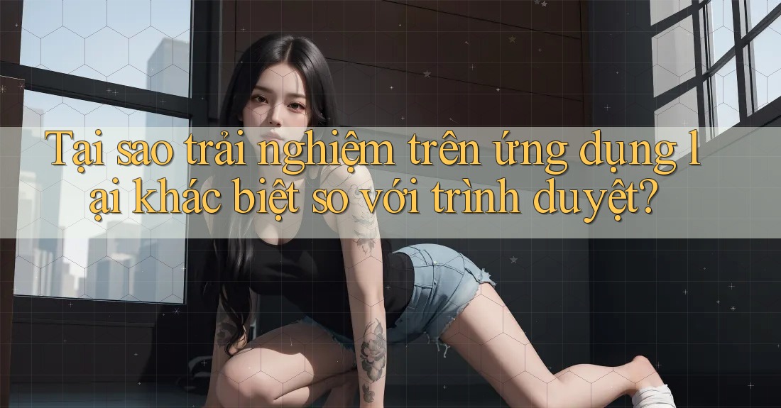 Tại sao trải nghiệm trên ứng dụng lại khác biệt so với trình duyệt? Tại sao trải nghiệm trên ứng dụng lại khác biệt so với trình duyệt?