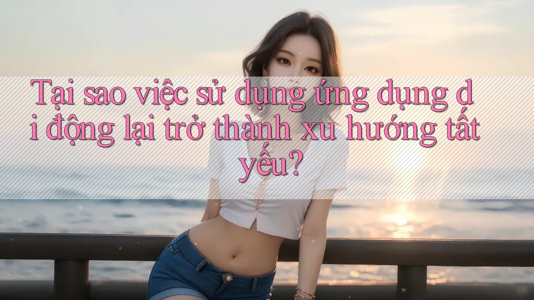 Tại sao việc sử dụng ứng dụng di động lại trở thành xu hướng tất yếu? Tại sao việc sử dụng ứng dụng di động lại trở thành xu hướng tất yếu?