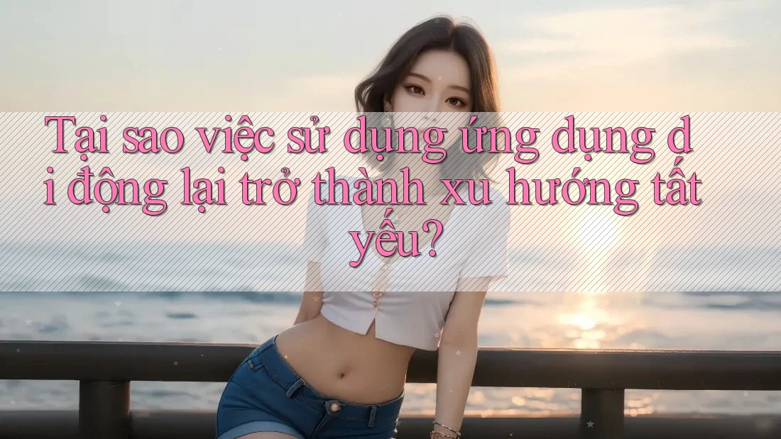 Tại sao việc sử dụng ứng dụng di động lại trở thành xu hướng tất yếu? Tại sao việc sử dụng ứng dụng di động lại trở thành xu hướng tất yếu?