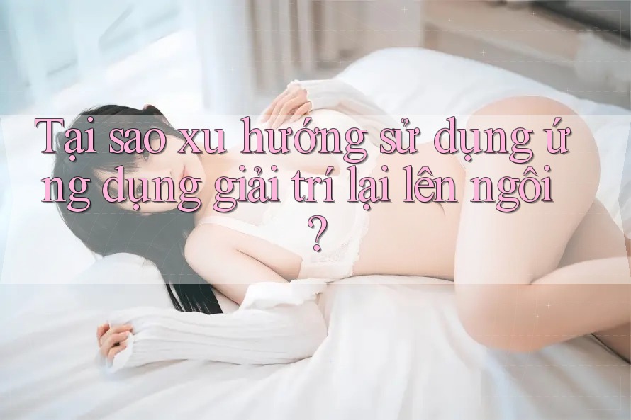 Tại sao xu hướng sử dụng ứng dụng giải trí lại lên ngôi? Tại sao xu hướng sử dụng ứng dụng giải trí lại lên ngôi?