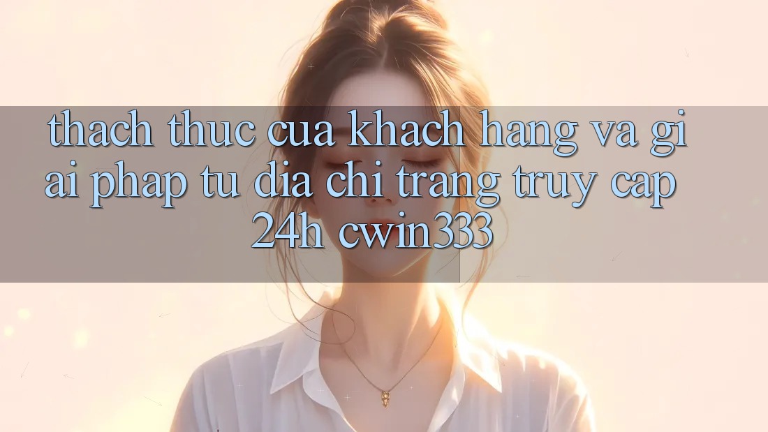 Thách Thức Của Khách hàng Và Giải Pháp Từ Địa chỉ trang Truy Cập 24h cwin333