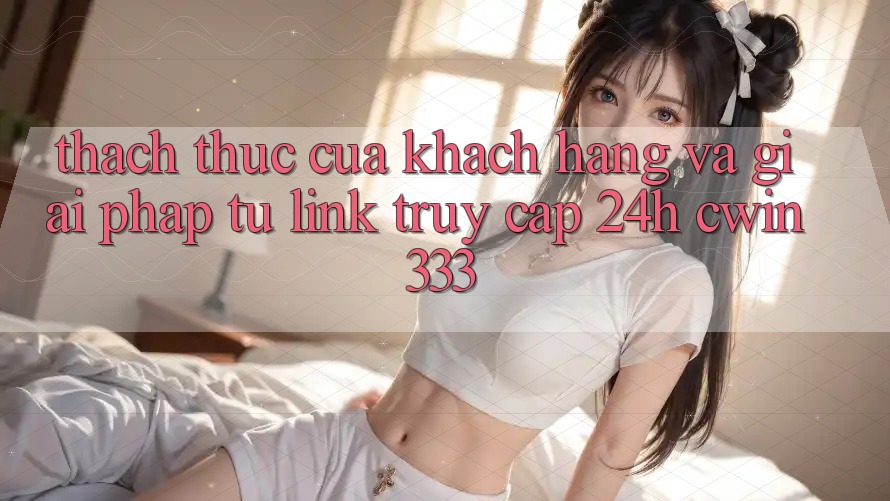 Thách Thức Của Khách hàng Và Giải Pháp Từ Link Truy Cập 24h cwin333 Thách Thức Của Khách hàng Và Giải Pháp Từ Link Truy Cập 24h cwin333