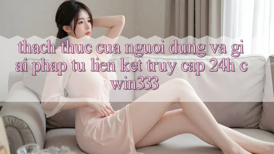 Thách Thức Của Người dùng Và Giải Pháp Từ Liên kết Truy Cập 24h cwin333 Thách Thức Của Người dùng Và Giải Pháp Từ Liên kết Truy Cập 24h cwin333