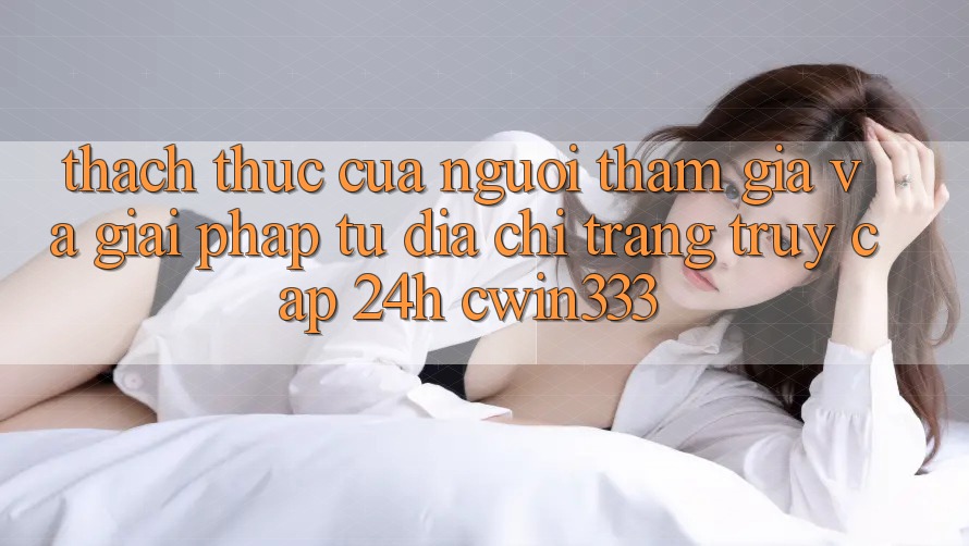 Thách Thức Của Người tham gia Và Giải Pháp Từ Địa chỉ trang Truy Cập 24h cwin333 Thách Thức Của Người tham gia Và Giải Pháp Từ Địa chỉ trang Truy Cập 24h cwin333