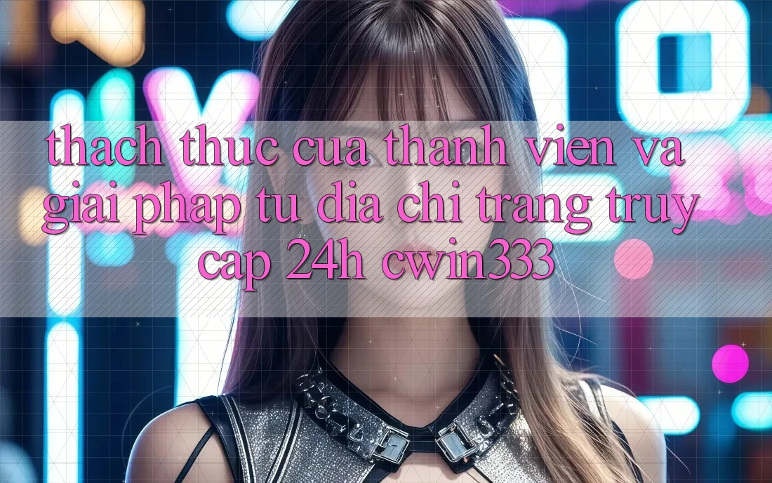Thách Thức Của Thành viên Và Giải Pháp Từ Địa chỉ trang Truy Cập 24h cwin333 Thách Thức Của Thành viên Và Giải Pháp Từ Địa chỉ trang Truy Cập 24h cwin333