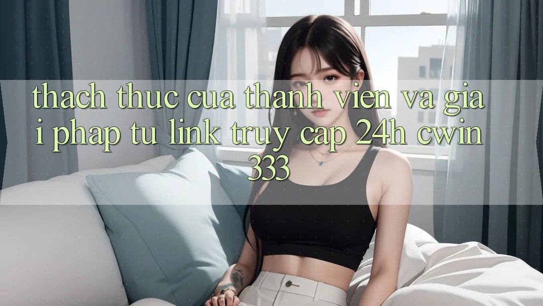 Thách Thức Của Thành viên Và Giải Pháp Từ Link Truy Cập 24h cwin333 Thách Thức Của Thành viên Và Giải Pháp Từ Link Truy Cập 24h cwin333