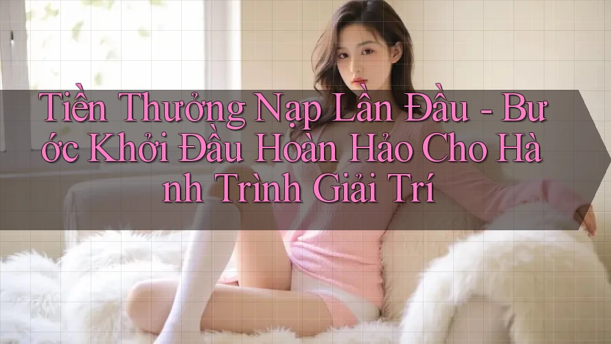 Tiền Thưởng Nạp Lần Đầu - Bước Khởi Đầu Hoàn Hảo Cho Hành Trình Giải Trí Tiền Thưởng Nạp Lần Đầu - Bước Khởi Đầu Hoàn Hảo Cho Hành Trình Giải Trí