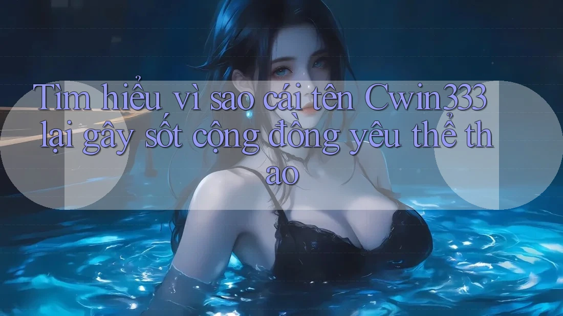 Tìm hiểu vì sao cái tên Cwin333 lại gây sốt cộng đồng yêu thể thao
