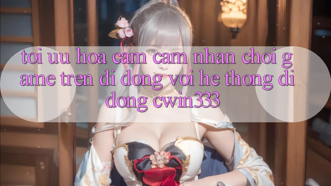 Tối Ưu Hóa Cảm cảm nhận Chơi Game Trên Di Động Với Hệ thống di động cwin333 Tối Ưu Hóa Cảm cảm nhận Chơi Game Trên Di Động Với Hệ thống di động cwin333