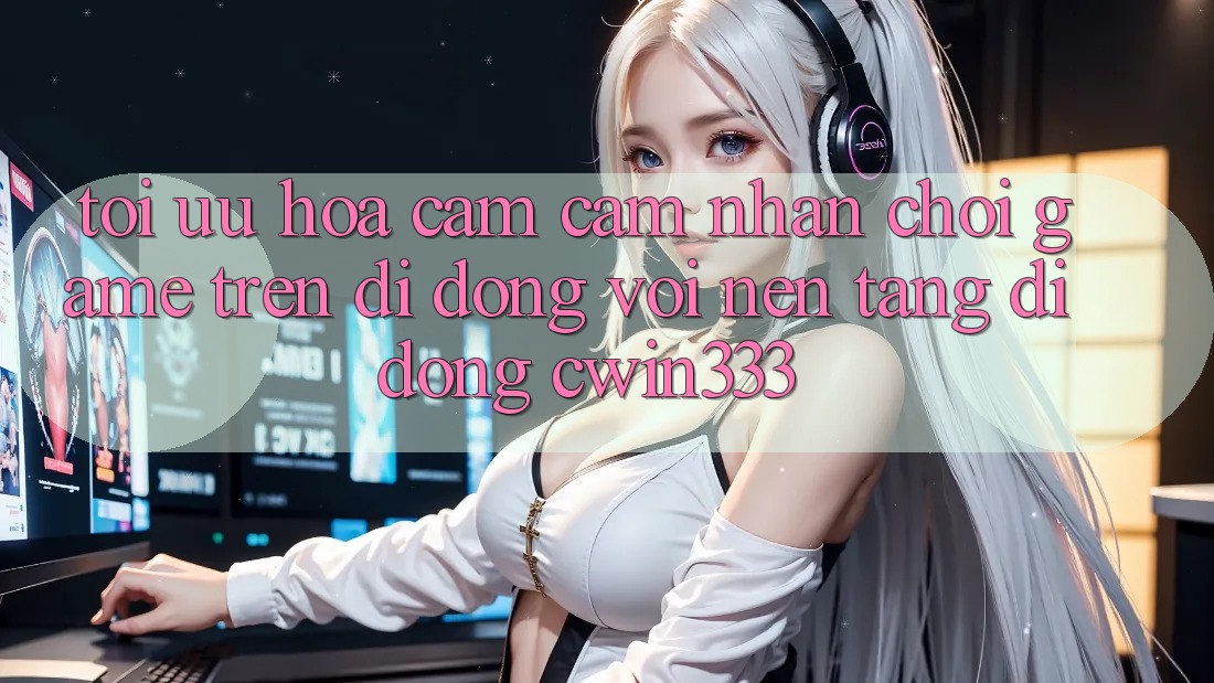 Tối Ưu Hóa Cảm cảm nhận Chơi Game Trên Di Động Với Nền tảng di động cwin333 Tối Ưu Hóa Cảm cảm nhận Chơi Game Trên Di Động Với Nền tảng di động cwin333