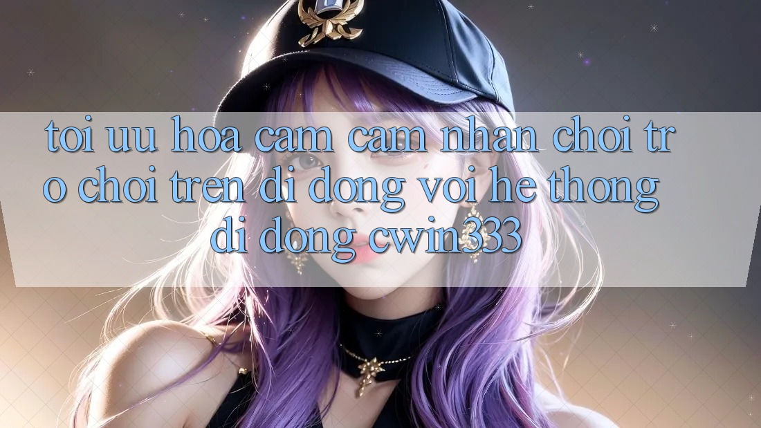 Tối Ưu Hóa Cảm cảm nhận Chơi Trò chơi Trên Di Động Với Hệ thống di động cwin333 Tối Ưu Hóa Cảm cảm nhận Chơi Trò chơi Trên Di Động Với Hệ thống di động cwin333
