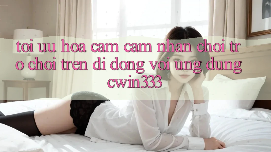 Tối Ưu Hóa Cảm cảm nhận Chơi Trò chơi Trên Di Động Với Ứng Dụng cwin333 Tối Ưu Hóa Cảm cảm nhận Chơi Trò chơi Trên Di Động Với Ứng Dụng cwin333