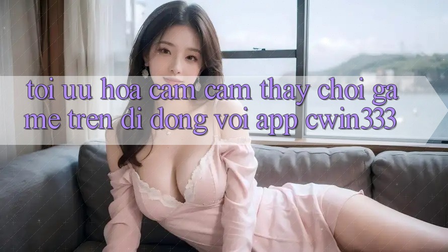 Tối Ưu Hóa Cảm cảm thấy Chơi Game Trên Di Động Với App cwin333 Tối Ưu Hóa Cảm cảm thấy Chơi Game Trên Di Động Với App cwin333