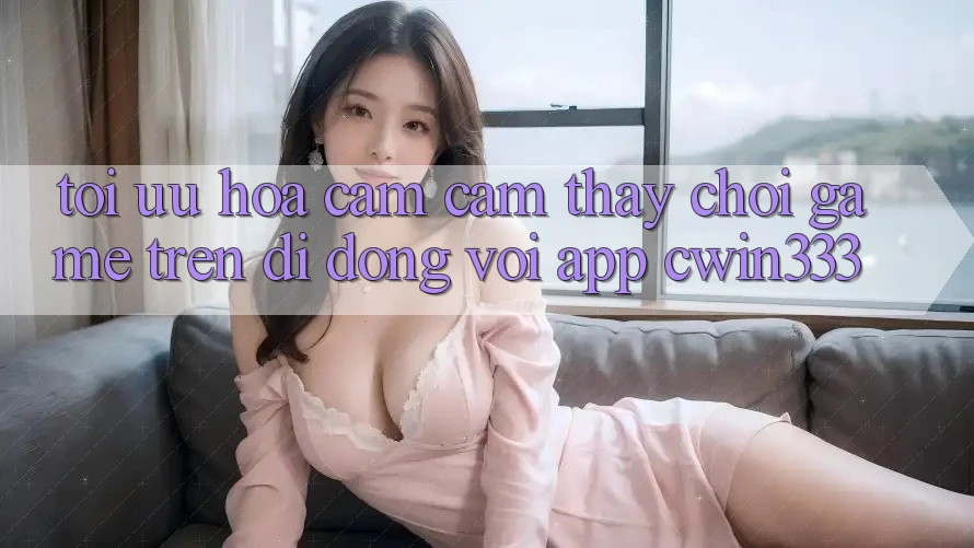 Tối Ưu Hóa Cảm cảm thấy Chơi Game Trên Di Động Với App cwin333 Tối Ưu Hóa Cảm cảm thấy Chơi Game Trên Di Động Với App cwin333