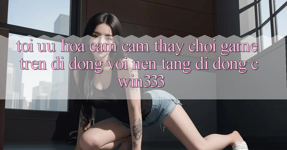 Tối Ưu Hóa Cảm cảm thấy Chơi Game Trên Di Động Với Nền tảng di động cwin333 Tối Ưu Hóa Cảm cảm thấy Chơi Game Trên Di Động Với Nền tảng di động cwin333