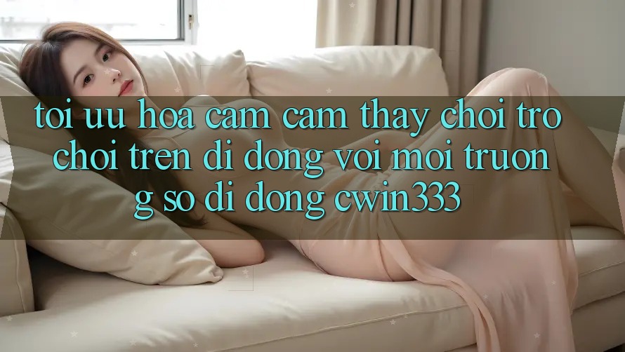 Tối Ưu Hóa Cảm cảm thấy Chơi Trò chơi Trên Di Động Với Môi trường số di động cwin333 Tối Ưu Hóa Cảm cảm thấy Chơi Trò chơi Trên Di Động Với Môi trường số di động cwin333
