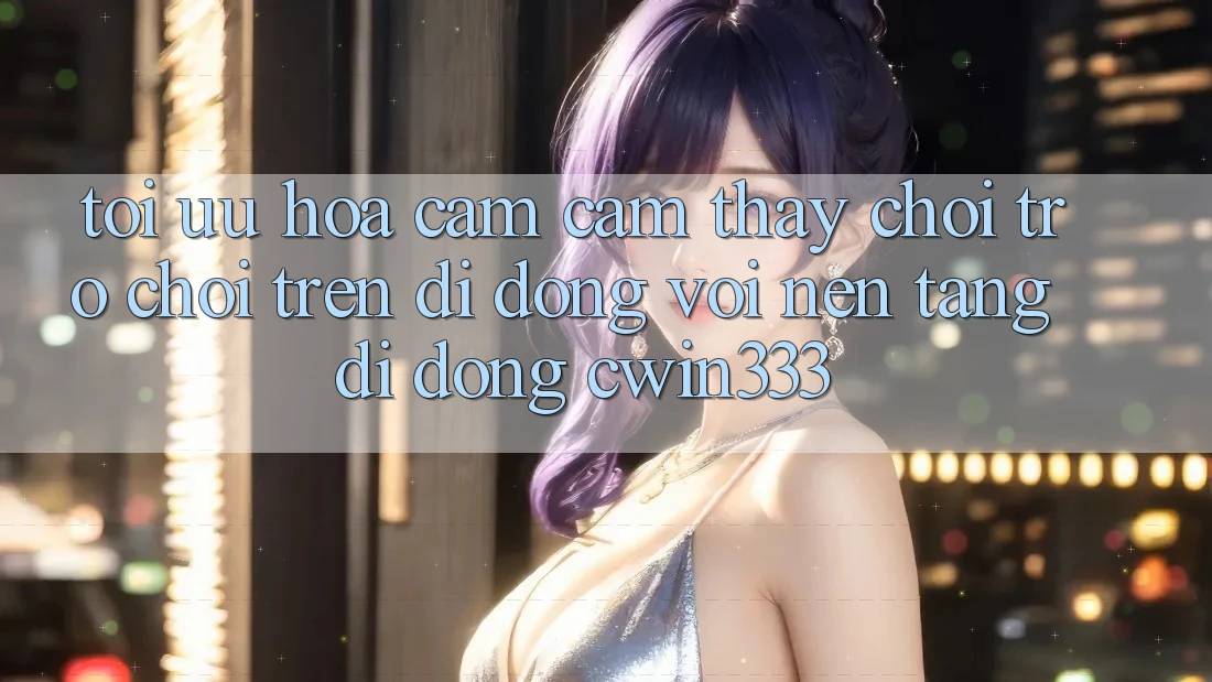Tối Ưu Hóa Cảm cảm thấy Chơi Trò chơi Trên Di Động Với Nền tảng di động cwin333 Tối Ưu Hóa Cảm cảm thấy Chơi Trò chơi Trên Di Động Với Nền tảng di động cwin333