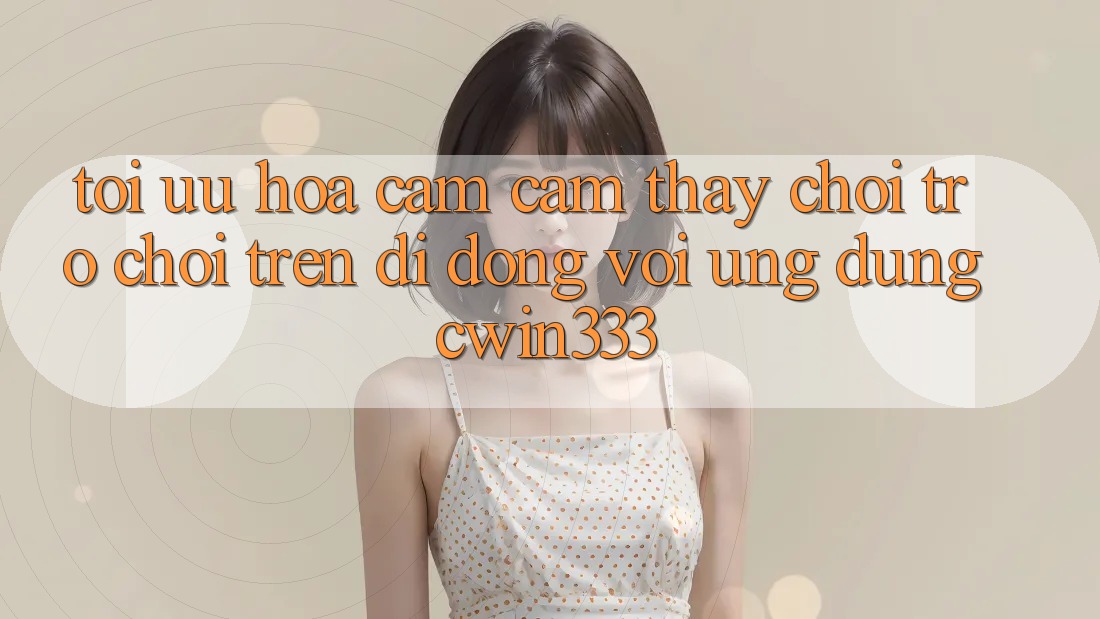 Tối Ưu Hóa Cảm cảm thấy Chơi Trò chơi Trên Di Động Với Ứng Dụng cwin333 Tối Ưu Hóa Cảm cảm thấy Chơi Trò chơi Trên Di Động Với Ứng Dụng cwin333