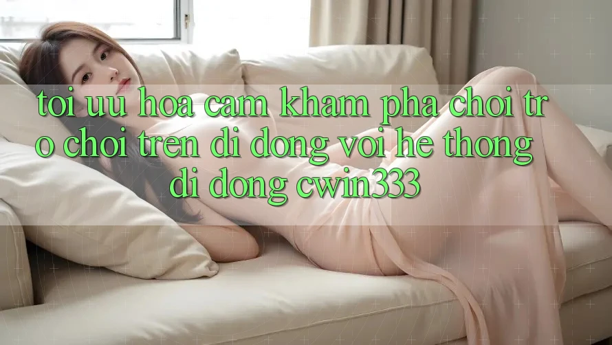 Tối Ưu Hóa Cảm khám phá Chơi Trò chơi Trên Di Động Với Hệ thống di động cwin333 Tối Ưu Hóa Cảm khám phá Chơi Trò chơi Trên Di Động Với Hệ thống di động cwin333