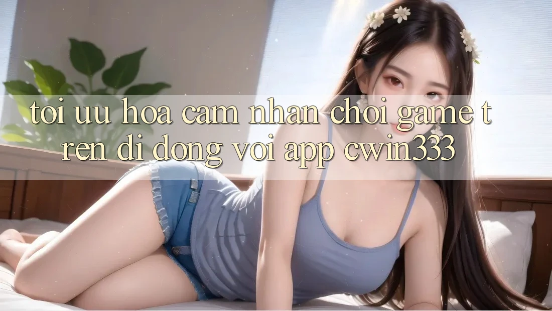 Tối Ưu Hóa Cảm nhận Chơi Game Trên Di Động Với App cwin333 Tối Ưu Hóa Cảm nhận Chơi Game Trên Di Động Với App cwin333