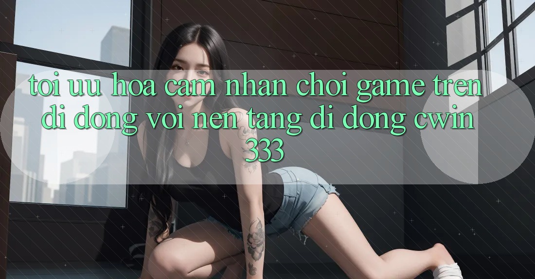 Tối Ưu Hóa Cảm nhận Chơi Game Trên Di Động Với Nền tảng di động cwin333 Tối Ưu Hóa Cảm nhận Chơi Game Trên Di Động Với Nền tảng di động cwin333