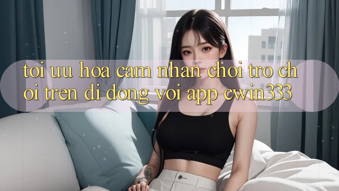 Tối Ưu Hóa Cảm nhận Chơi Trò chơi Trên Di Động Với App cwin333 Tối Ưu Hóa Cảm nhận Chơi Trò chơi Trên Di Động Với App cwin333