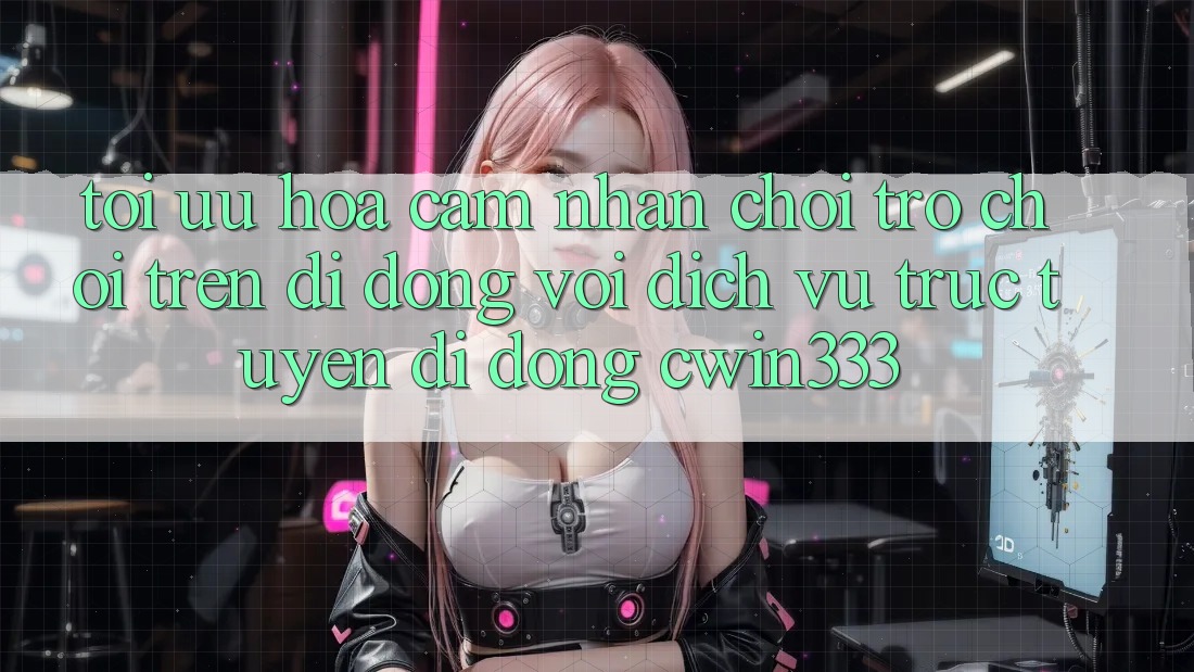 Tối Ưu Hóa Cảm nhận Chơi Trò chơi Trên Di Động Với Dịch vụ trực tuyến di động cwin333 Tối Ưu Hóa Cảm nhận Chơi Trò chơi Trên Di Động Với Dịch vụ trực tuyến di động cwin333