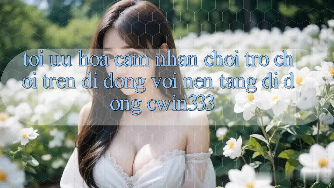 Tối Ưu Hóa Cảm nhận Chơi Trò chơi Trên Di Động Với Nền tảng di động cwin333 Tối Ưu Hóa Cảm nhận Chơi Trò chơi Trên Di Động Với Nền tảng di động cwin333
