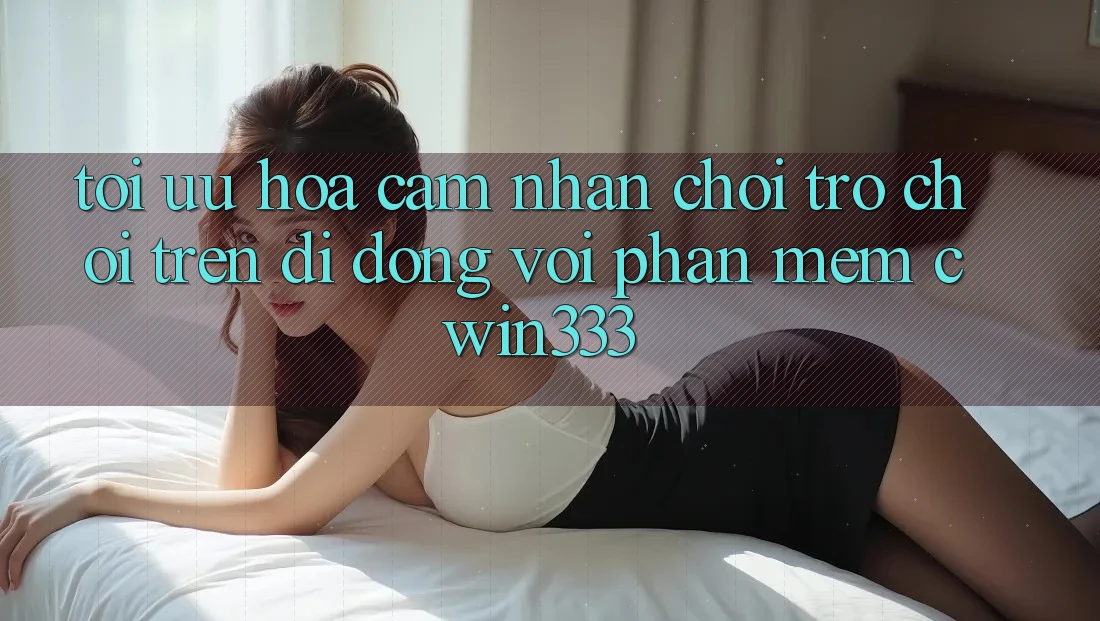 Tối Ưu Hóa Cảm nhận Chơi Trò chơi Trên Di Động Với Phần mềm cwin333 Tối Ưu Hóa Cảm nhận Chơi Trò chơi Trên Di Động Với Phần mềm cwin333